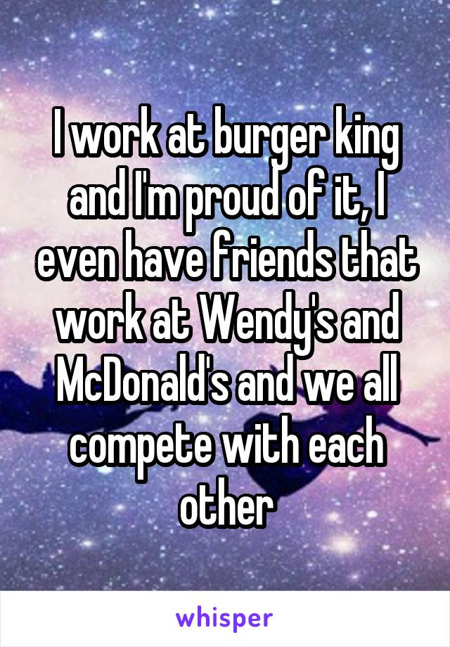 I work at burger king and I'm proud of it, I even have friends that work at Wendy's and McDonald's and we all compete with each other