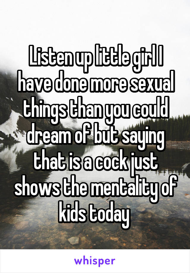 Listen up little girl I have done more sexual things than you could dream of but saying that is a cock just shows the mentality of kids today 