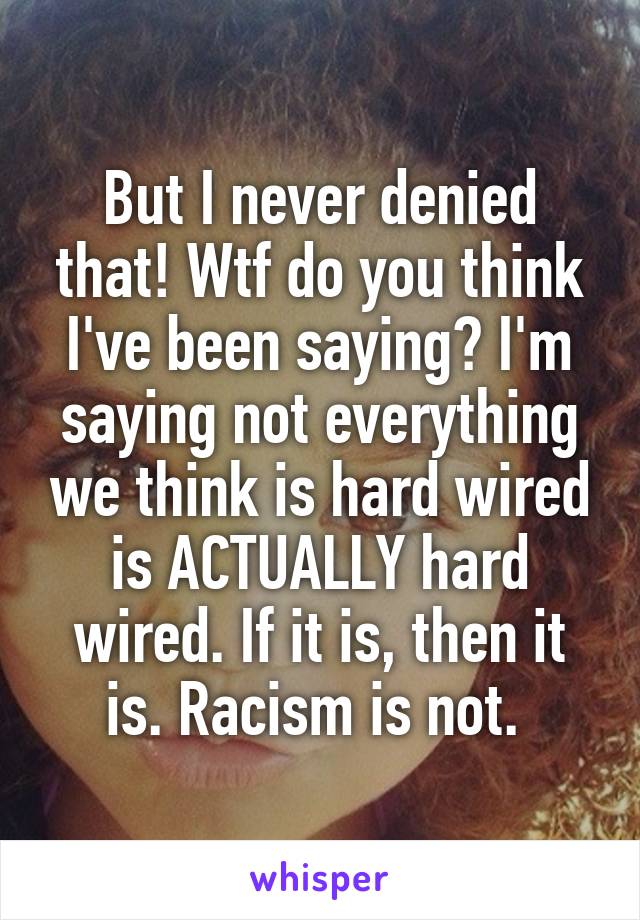 But I never denied that! Wtf do you think I've been saying? I'm saying not everything we think is hard wired is ACTUALLY hard wired. If it is, then it is. Racism is not. 