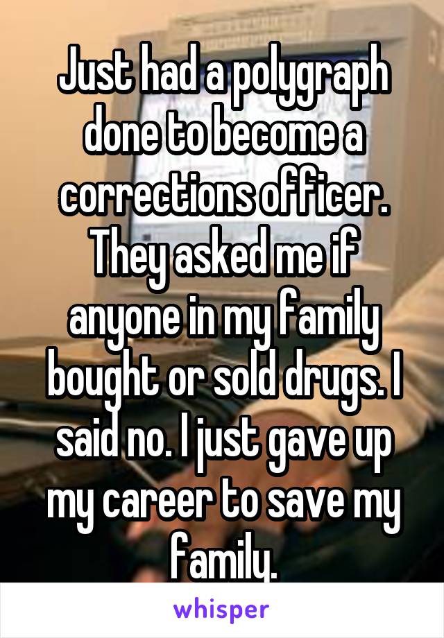 Just had a polygraph done to become a corrections officer. They asked me if anyone in my family bought or sold drugs. I said no. I just gave up my career to save my family.
