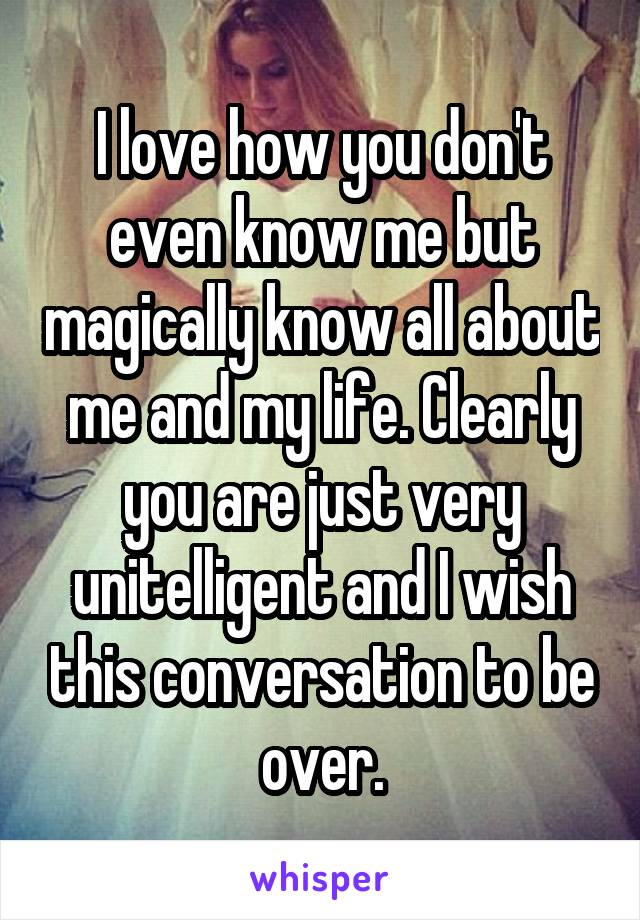 I love how you don't even know me but magically know all about me and my life. Clearly you are just very unitelligent and I wish this conversation to be over.