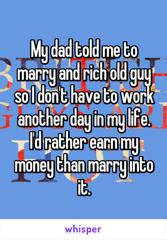 My dad told me to marry and rich old guy so I don't have to work another day in my life. I'd rather earn my money than marry into it.