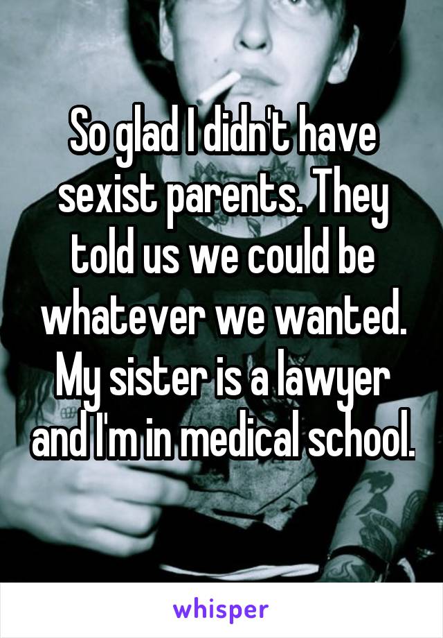 So glad I didn't have sexist parents. They told us we could be whatever we wanted. My sister is a lawyer and I'm in medical school. 