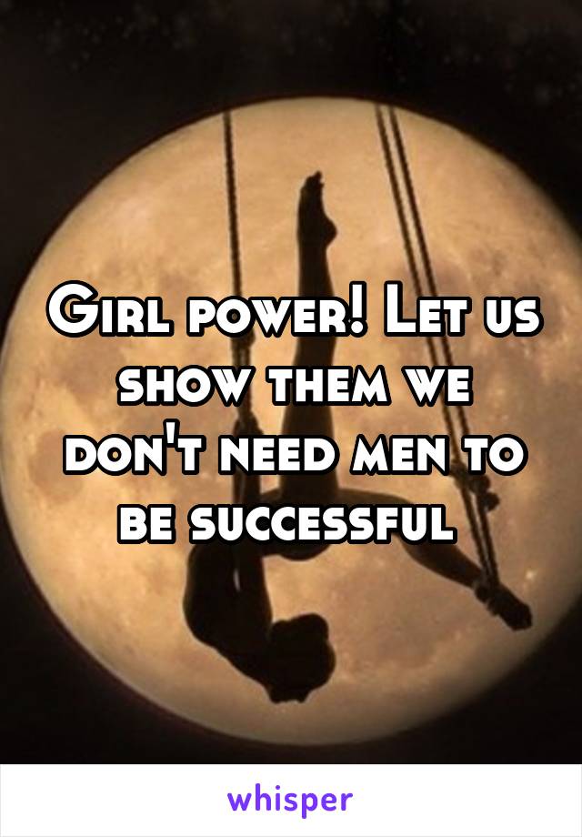 Girl power! Let us show them we don't need men to be successful 