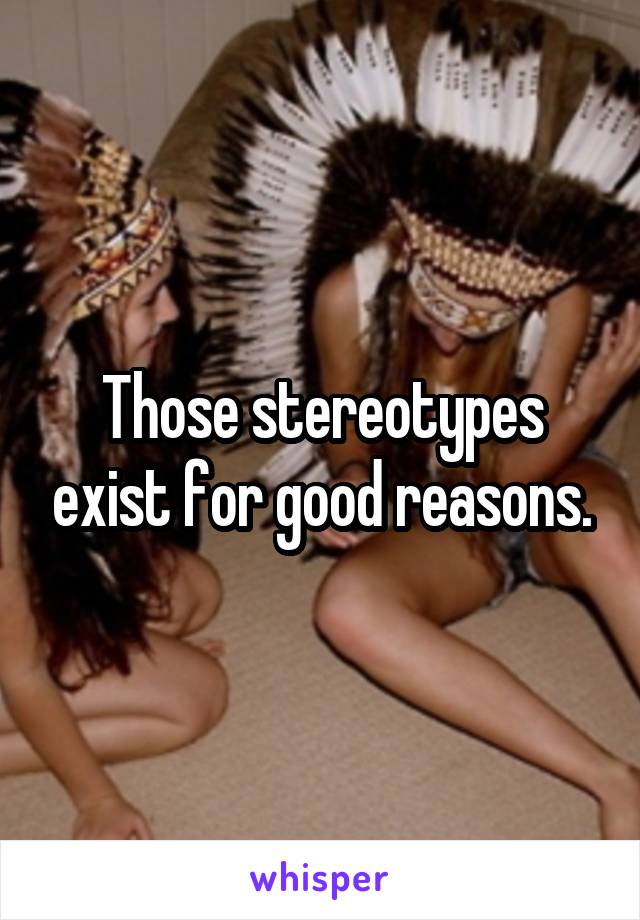 Those stereotypes exist for good reasons.