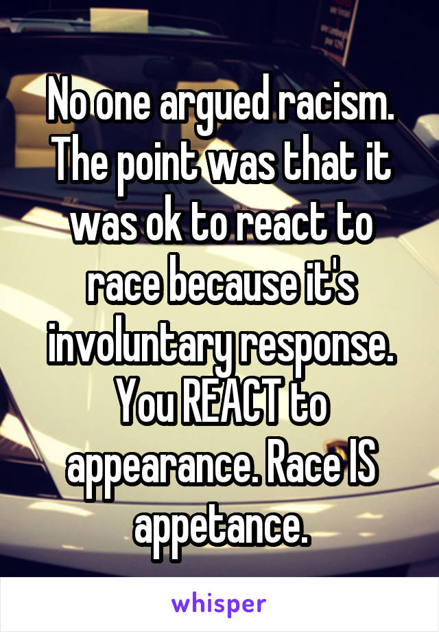 No one argued racism. The point was that it was ok to react to race because it's involuntary response. You REACT to appearance. Race IS appetance.