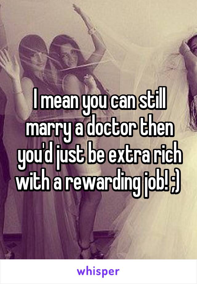 I mean you can still marry a doctor then you'd just be extra rich with a rewarding job! ;) 