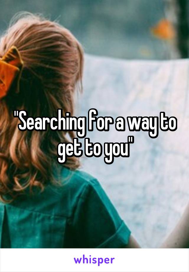 "Searching for a way to get to you"