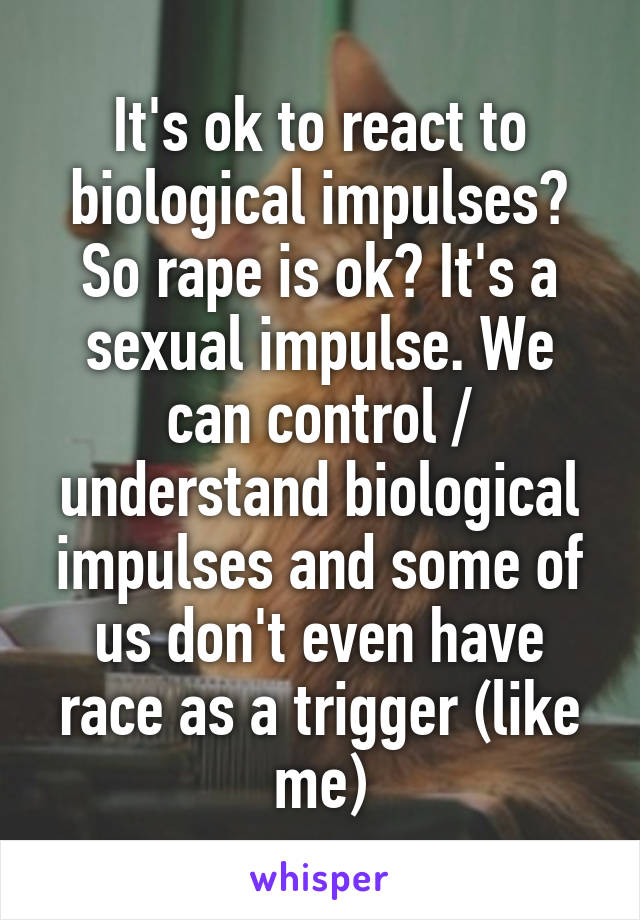 It's ok to react to biological impulses? So rape is ok? It's a sexual impulse. We can control / understand biological impulses and some of us don't even have race as a trigger (like me)