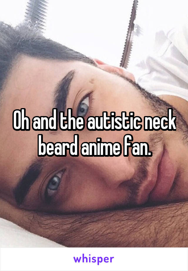 Oh and the autistic neck beard anime fan.