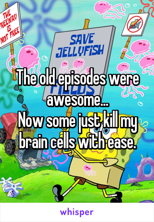 The old episodes were awesome...
Now some just kill my brain cells with ease.