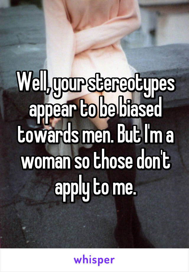 Well, your stereotypes appear to be biased towards men. But I'm a woman so those don't apply to me.