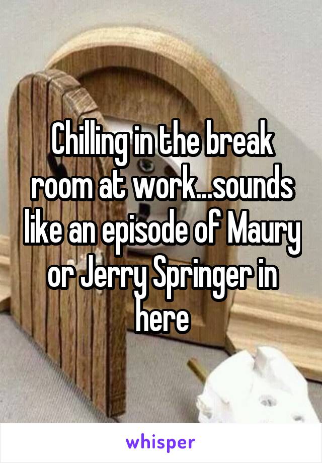 Chilling in the break room at work...sounds like an episode of Maury or Jerry Springer in here