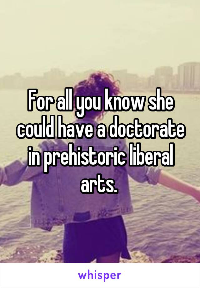 For all you know she could have a doctorate in prehistoric liberal arts. 