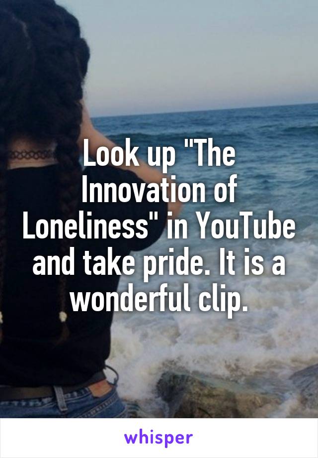 Look up "The Innovation of Loneliness" in YouTube and take pride. It is a wonderful clip.