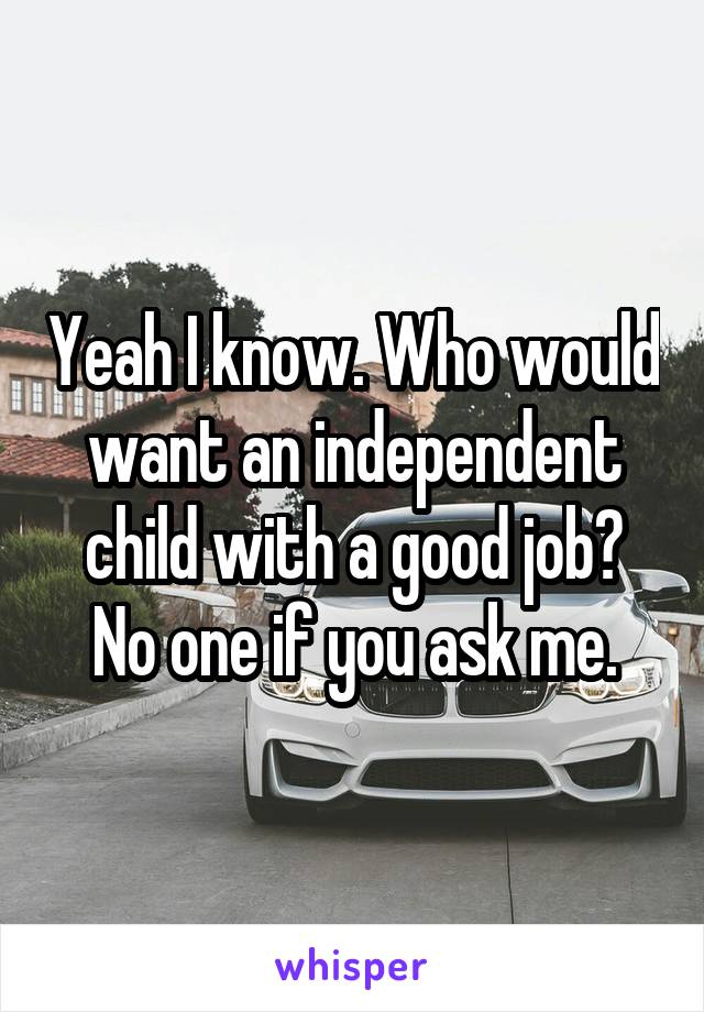 Yeah I know. Who would want an independent child with a good job? No one if you ask me.