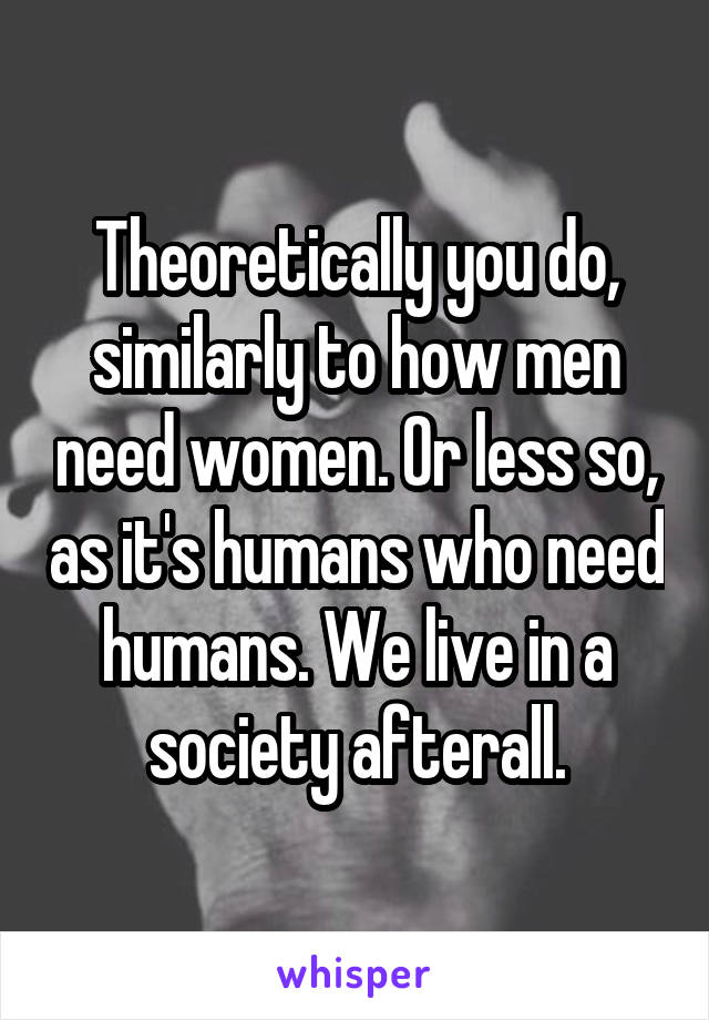 Theoretically you do, similarly to how men need women. Or less so, as it's humans who need humans. We live in a society afterall.