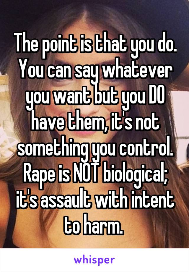 The point is that you do. You can say whatever you want but you DO have them, it's not something you control. Rape is NOT biological; it's assault with intent to harm. 