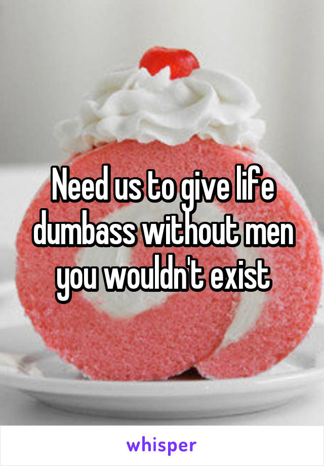 Need us to give life dumbass without men you wouldn't exist