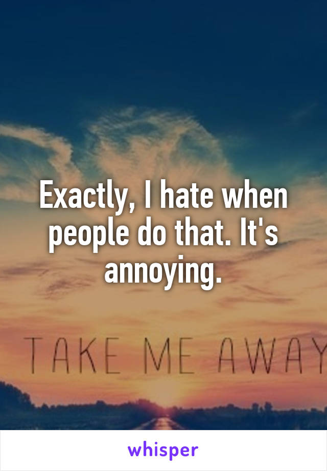 Exactly, I hate when people do that. It's annoying.