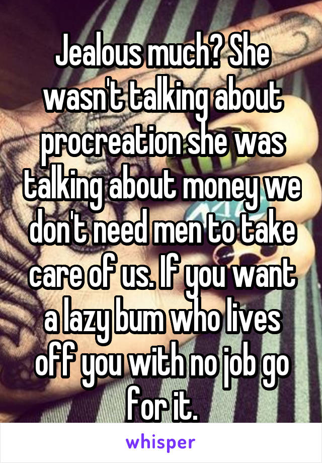 Jealous much? She wasn't talking about procreation she was talking about money we don't need men to take care of us. If you want a lazy bum who lives off you with no job go for it.