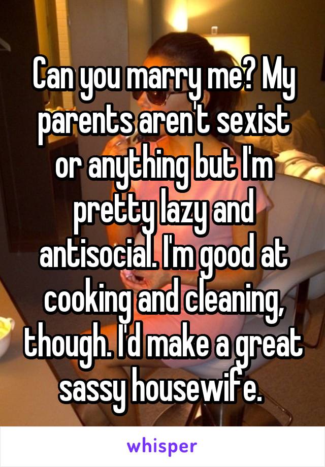 Can you marry me? My parents aren't sexist or anything but I'm pretty lazy and antisocial. I'm good at cooking and cleaning, though. I'd make a great sassy housewife. 