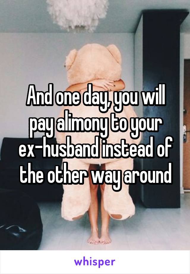 And one day, you will pay alimony to your ex-husband instead of the other way around