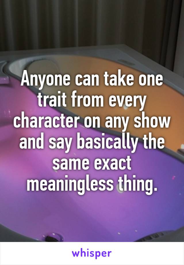 Anyone can take one trait from every character on any show and say basically the same exact meaningless thing.