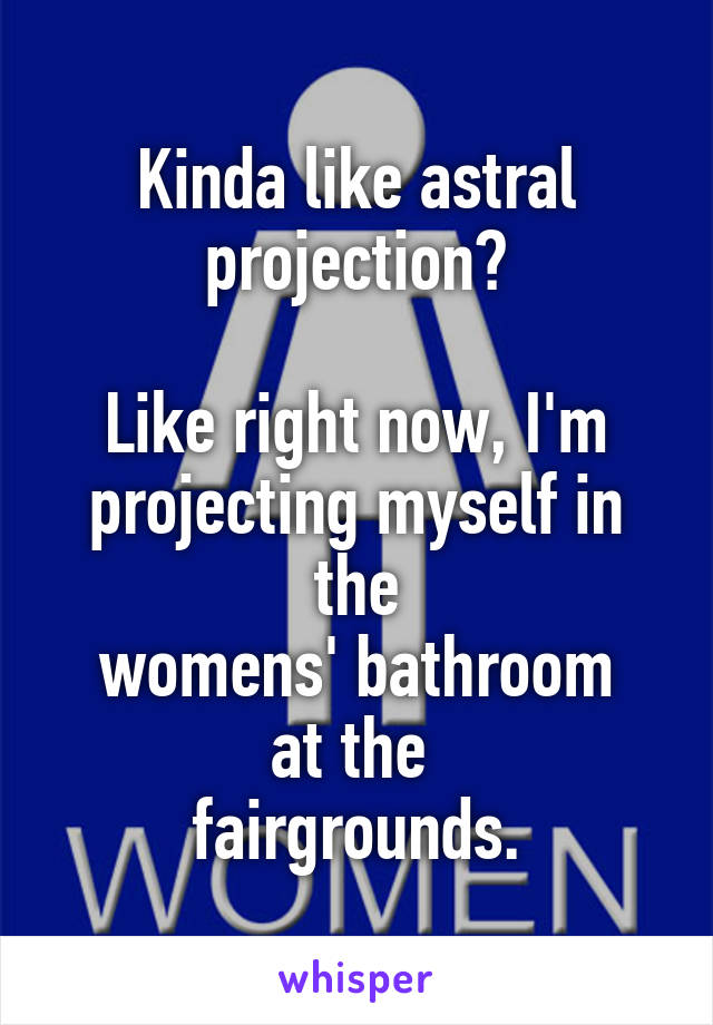 Kinda like astral projection?

Like right now, I'm projecting myself in the
 womens' bathroom 
at the 
fairgrounds.