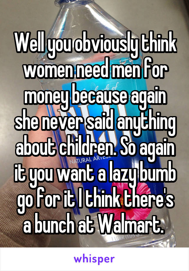 Well you obviously think women need men for money because again she never said anything about children. So again it you want a lazy bumb go for it I think there's a bunch at Walmart. 