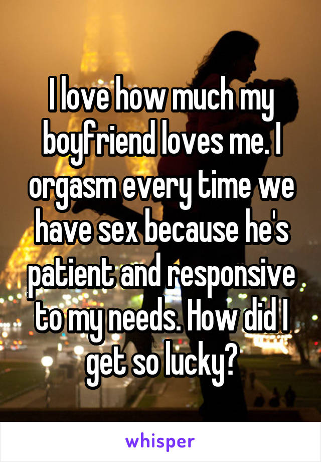 I love how much my boyfriend loves me. I orgasm every time we have sex because he's patient and responsive to my needs. How did I get so lucky?