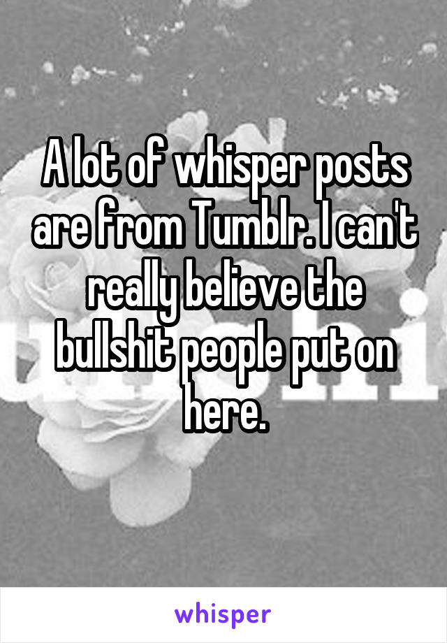 A lot of whisper posts are from Tumblr. I can't really believe the bullshit people put on here.
