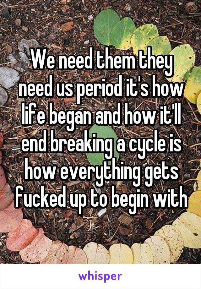 We need them they need us period it's how life began and how it'll end breaking a cycle is how everything gets fucked up to begin with 