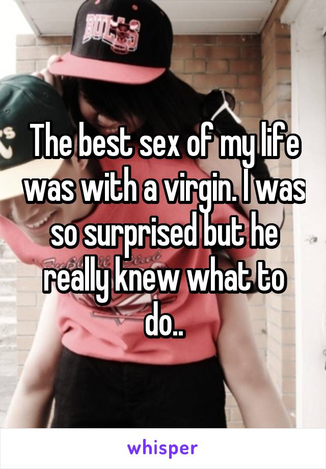 The best sex of my life was with a virgin. I was so surprised but he really
knew what to do..