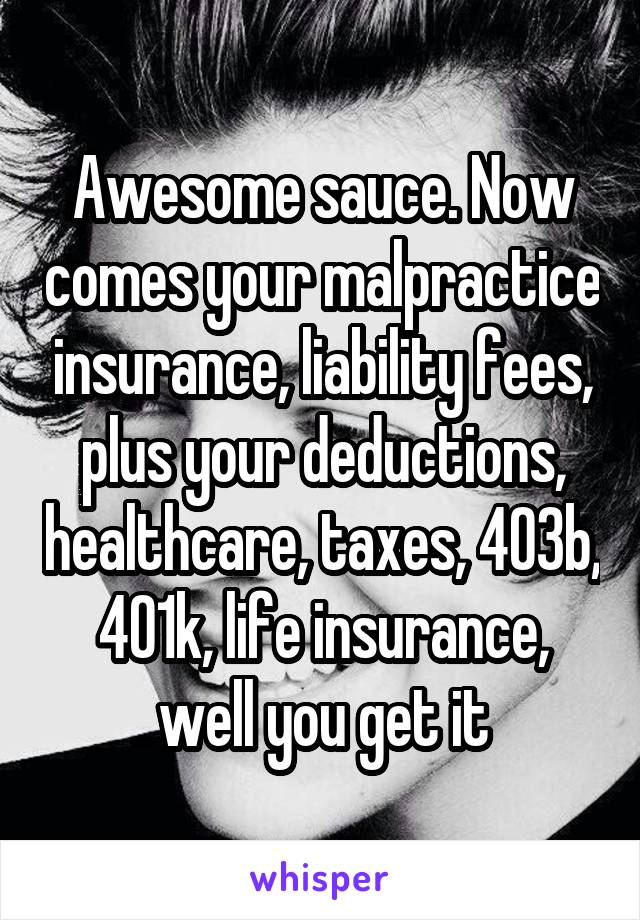 Awesome sauce. Now comes your malpractice insurance, liability fees, plus your deductions, healthcare, taxes, 403b, 401k, life insurance, well you get it