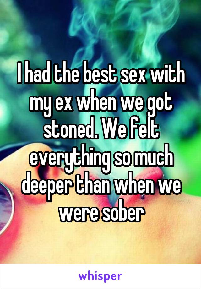 I had the best sex with my ex when we got stoned. We felt everything so
much deeper than when we were sober
