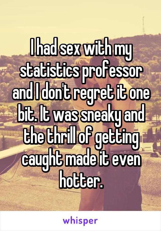 I had sex with my statistics professor and I don't regret it one bit. It was sneaky and the thrill of getting caught made it even hotter.