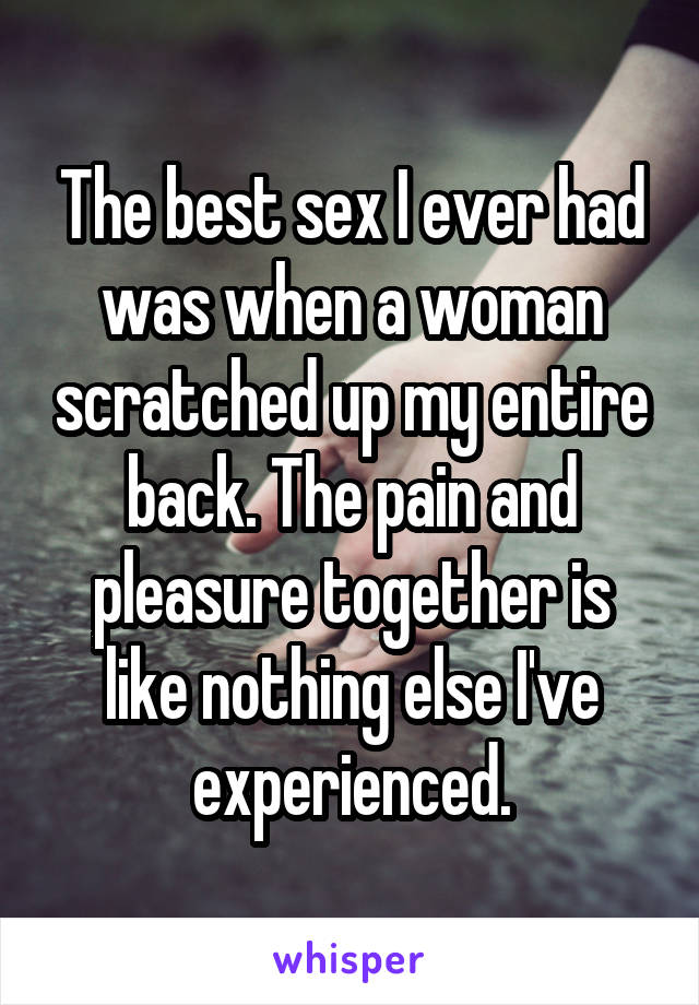The best sex I ever had was when a woman scratched up my entire back. The
pain and pleasure together is like nothing else I