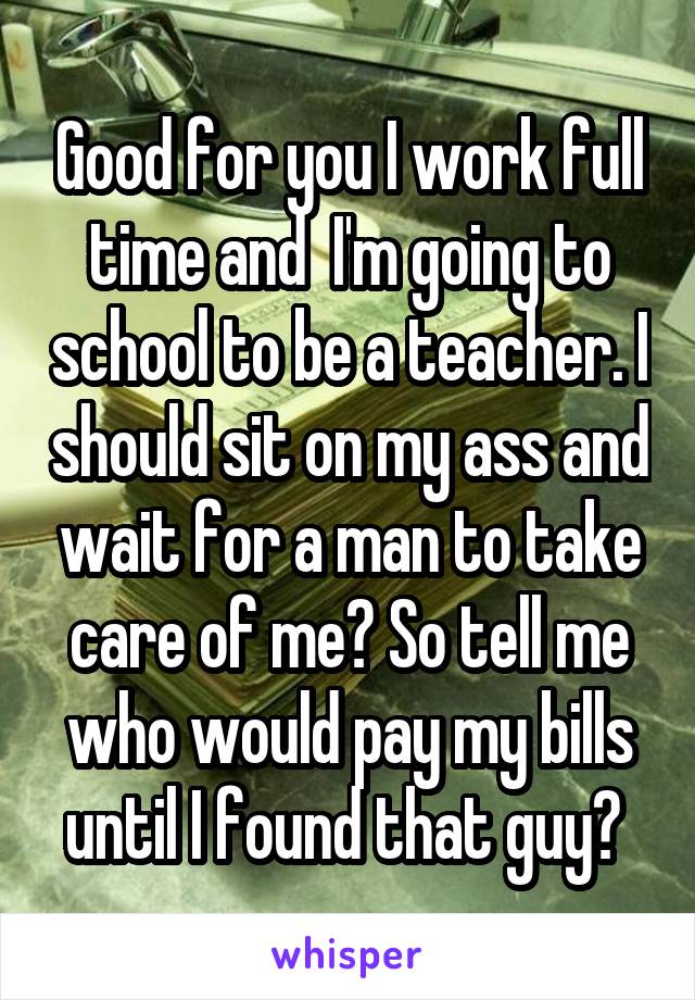 Good for you I work full time and  I'm going to school to be a teacher. I should sit on my ass and wait for a man to take care of me? So tell me who would pay my bills until I found that guy? 