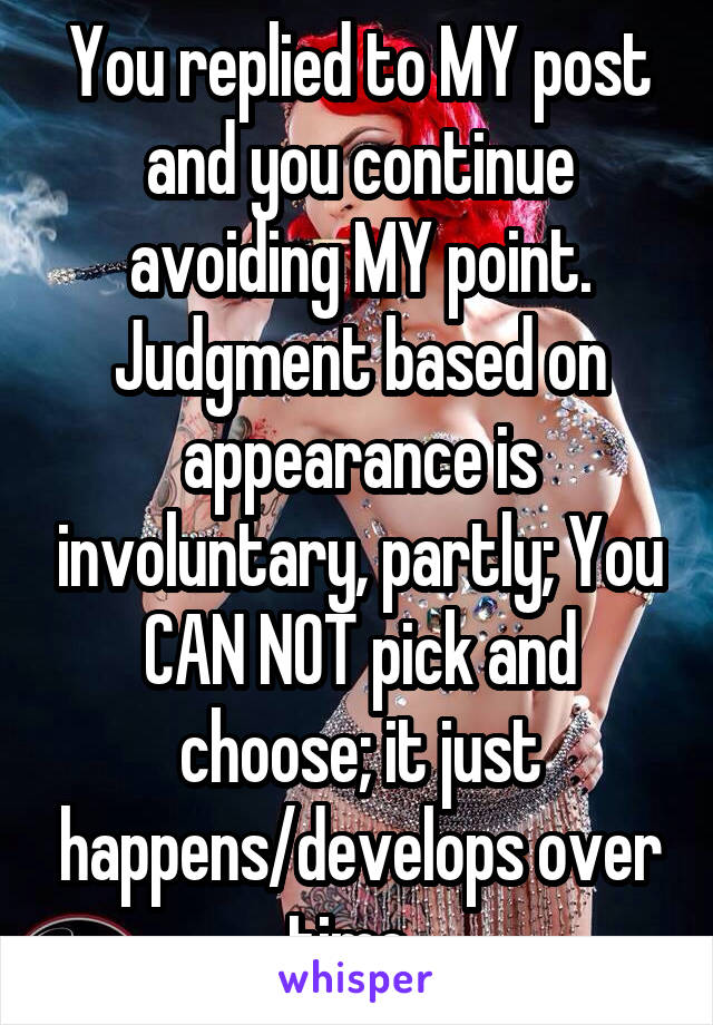 You replied to MY post and you continue avoiding MY point. Judgment based on appearance is involuntary, partly; You CAN NOT pick and choose; it just happens/develops over time. 