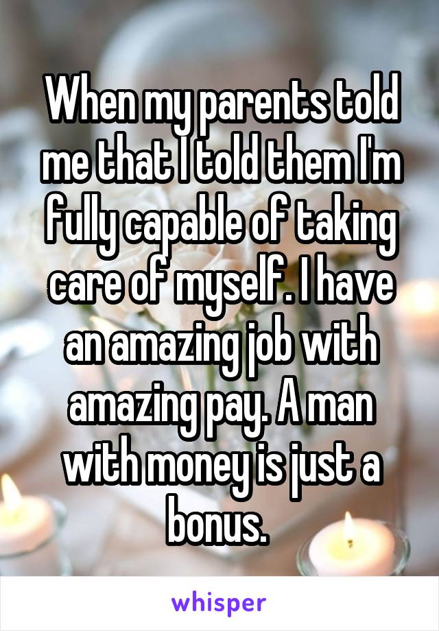 When my parents told me that I told them I'm fully capable of taking care of myself. I have an amazing job with amazing pay. A man with money is just a bonus. 