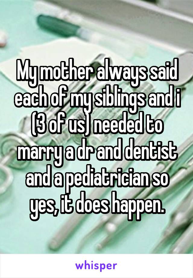 My mother always said each of my siblings and i (3 of us) needed to marry a dr and dentist and a pediatrician so yes, it does happen.