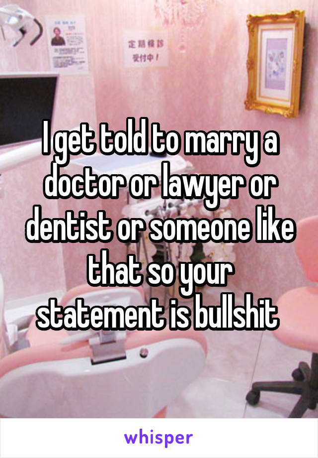 I get told to marry a doctor or lawyer or dentist or someone like that so your statement is bullshit 