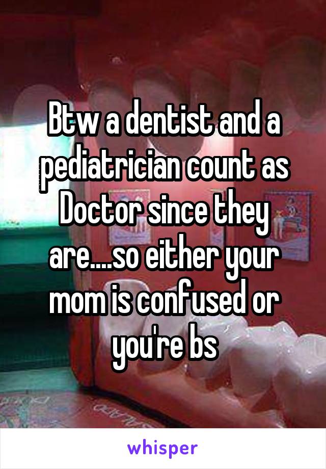 Btw a dentist and a pediatrician count as Doctor since they are....so either your mom is confused or you're bs