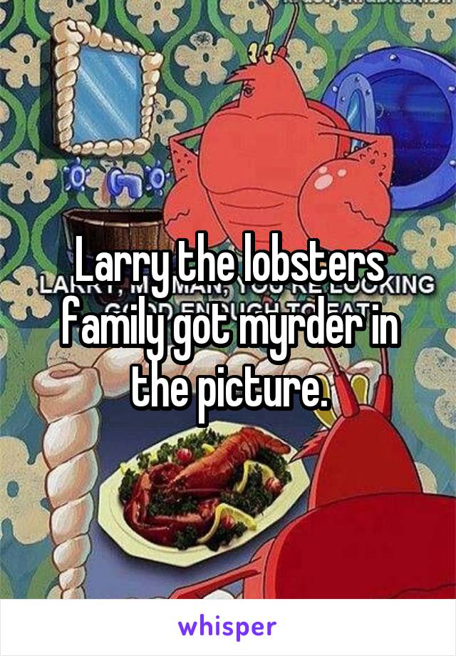 Larry the lobsters family got myrder in the picture.