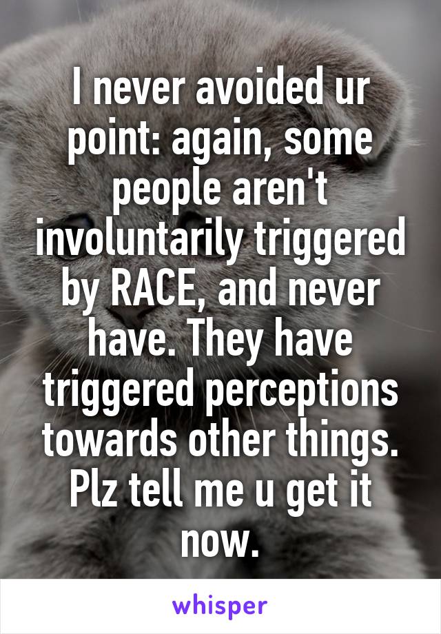 I never avoided ur point: again, some people aren't involuntarily triggered by RACE, and never have. They have triggered perceptions towards other things. Plz tell me u get it now.