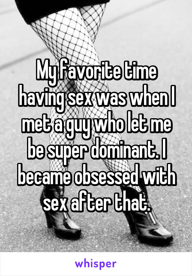 My favorite time having sex was when I met a guy who let me be super dominant. I became obsessed with sex after that.