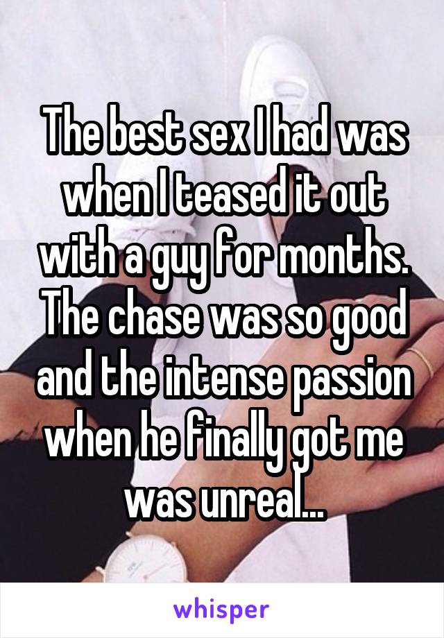 The best sex I had was when I teased it out with a guy for months. The chase was so good and the intense passion when he finally got me was unreal...