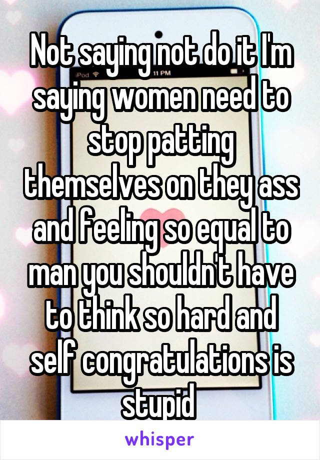 Not saying not do it I'm saying women need to stop patting themselves on they ass and feeling so equal to man you shouldn't have to think so hard and self congratulations is stupid 