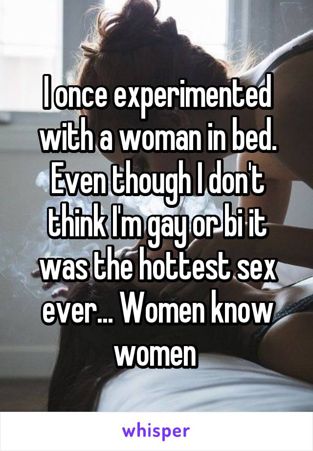 I once experimented with a woman in bed. Even though I don't think I'm gay or bi it was the hottest sex ever... Women know women 